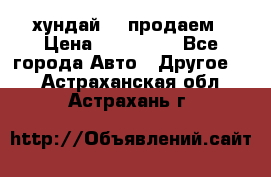 хундай 78 продаем › Цена ­ 650 000 - Все города Авто » Другое   . Астраханская обл.,Астрахань г.